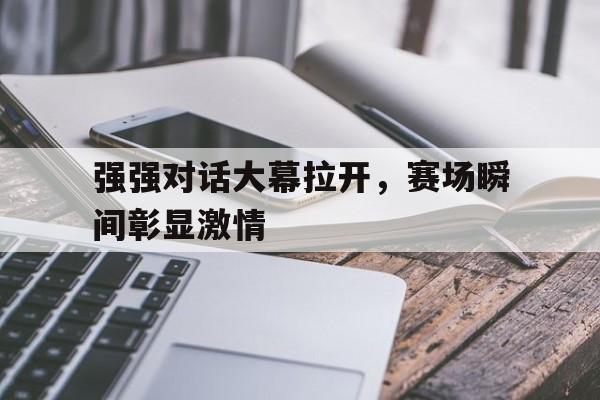 关于强强对话大幕拉开，赛场瞬间彰显激情的信息
